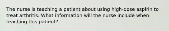 The nurse is teaching a patient about using high-dose aspirin to treat arthritis. What information will the nurse include when teaching this patient?