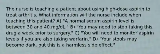 The nurse is teaching a patient about using high-dose aspirin to treat arthritis. What information will the nurse include when teaching this patient? A) "A normal serum aspirin level is between 30 and 40 mg/dL." B) "You may need to stop taking this drug a week prior to surgery." C) "You will need to monitor aspirin levels if you are also taking warfarin." D) "Your stools may become dark, but this is a harmless side effect."