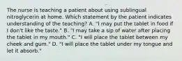 The nurse is teaching a patient about using sublingual nitroglycerin at home. Which statement by the patient indicates understanding of the teaching? A. "I may put the tablet in food if I don't like the taste." B. "I may take a sip of water after placing the tablet in my mouth." C. "I will place the tablet between my cheek and gum." D. "I will place the tablet under my tongue and let it absorb."