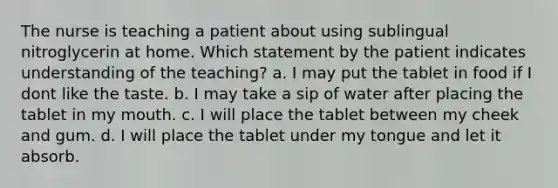 The nurse is teaching a patient about using sublingual nitroglycerin at home. Which statement by the patient indicates understanding of the teaching? a. I may put the tablet in food if I dont like the taste. b. I may take a sip of water after placing the tablet in my mouth. c. I will place the tablet between my cheek and gum. d. I will place the tablet under my tongue and let it absorb.