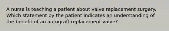 A nurse is teaching a patient about valve replacement surgery. Which statement by the patient indicates an understanding of the benefit of an autograft replacement valve?