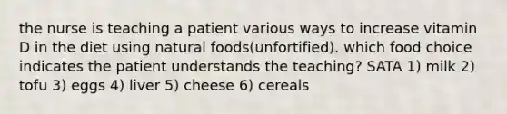 the nurse is teaching a patient various ways to increase vitamin D in the diet using natural foods(unfortified). which food choice indicates the patient understands the teaching? SATA 1) milk 2) tofu 3) eggs 4) liver 5) cheese 6) cereals