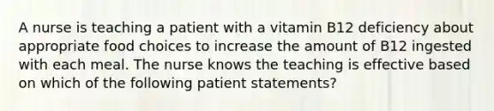 A nurse is teaching a patient with a vitamin B12 deficiency about appropriate food choices to increase the amount of B12 ingested with each meal. The nurse knows the teaching is effective based on which of the following patient statements?