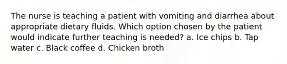 The nurse is teaching a patient with vomiting and diarrhea about appropriate dietary fluids. Which option chosen by the patient would indicate further teaching is needed? a. Ice chips b. Tap water c. Black coffee d. Chicken broth