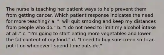 The nurse is teaching her patient ways to help prevent them from getting cancer. Which patient response indicates the need for more teaching? a. "I will quit smoking and keep my distances from people who do." b. "I do not need to limit my alcohol intake at all." c. "I'm going to start eating more vegetables and lower the fat content of my food." d. "I need to buy sunscreen so I can put it on whenever I spend time outside."