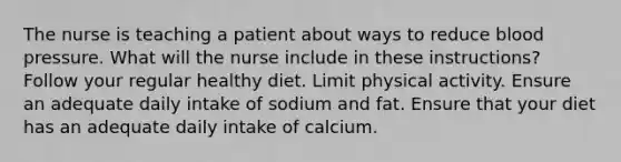 The nurse is teaching a patient about ways to reduce blood pressure. What will the nurse include in these instructions? Follow your regular healthy diet. Limit physical activity. Ensure an adequate daily intake of sodium and fat. Ensure that your diet has an adequate daily intake of calcium.