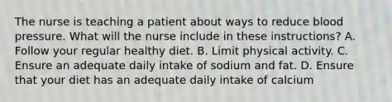 The nurse is teaching a patient about ways to reduce blood pressure. What will the nurse include in these instructions? A. Follow your regular healthy diet. B. Limit physical activity. C. Ensure an adequate daily intake of sodium and fat. D. Ensure that your diet has an adequate daily intake of calcium