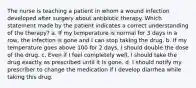 The nurse is teaching a patient in whom a wound infection developed after surgery about antibiotic therapy. Which statement made by the patient indicates a correct understanding of the therapy? a. If my temperature is normal for 3 days in a row, the infection is gone and I can stop taking the drug. b. If my temperature goes above 100 for 2 days, I should double the dose of the drug. c. Even if I feel completely well, I should take the drug exactly as prescribed until it is gone. d. I should notify my prescriber to change the medication if I develop diarrhea while taking this drug.