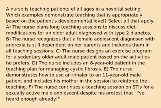 A nurse is teaching patients of all ages in a hospital setting. Which examples demonstrate teaching that is appropriately based on the patient's developmental level? Select all that apply. A) The nurse plans long teaching sessions to discuss diet modifications for an older adult diagnosed with type 2 diabetes. B) The nurse recognizes that a female adolescent diagnosed with anorexia is still dependent on her parents and includes them in all teaching sessions. C) The nurse designs an exercise program for a sedentary older adult male patient based on the activities he prefers. D) The nurse includes an 8-year-old patient in the teaching plan for managing cystic fibrosis. E) The nurse demonstrates how to use an inhaler to an 11-year-old male patient and includes his mother in the session to reinforce the teaching. F) The nurse continues a teaching session on STIs for a sexually active male adolescent despite his protest that "I've heard enough already!"