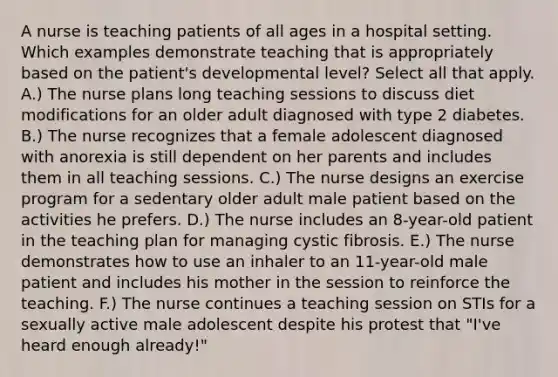 A nurse is teaching patients of all ages in a hospital setting. Which examples demonstrate teaching that is appropriately based on the patient's developmental level? Select all that apply. A.) The nurse plans long teaching sessions to discuss diet modifications for an older adult diagnosed with type 2 diabetes. B.) The nurse recognizes that a female adolescent diagnosed with anorexia is still dependent on her parents and includes them in all teaching sessions. C.) The nurse designs an exercise program for a sedentary older adult male patient based on the activities he prefers. D.) The nurse includes an 8-year-old patient in the teaching plan for managing cystic fibrosis. E.) The nurse demonstrates how to use an inhaler to an 11-year-old male patient and includes his mother in the session to reinforce the teaching. F.) The nurse continues a teaching session on STIs for a sexually active male adolescent despite his protest that "I've heard enough already!"