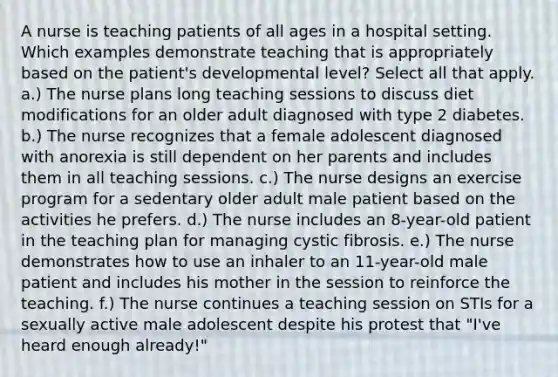 A nurse is teaching patients of all ages in a hospital setting. Which examples demonstrate teaching that is appropriately based on the patient's developmental level? Select all that apply. a.) The nurse plans long teaching sessions to discuss diet modifications for an older adult diagnosed with type 2 diabetes. b.) The nurse recognizes that a female adolescent diagnosed with anorexia is still dependent on her parents and includes them in all teaching sessions. c.) The nurse designs an exercise program for a sedentary older adult male patient based on the activities he prefers. d.) The nurse includes an 8-year-old patient in the teaching plan for managing cystic fibrosis. e.) The nurse demonstrates how to use an inhaler to an 11-year-old male patient and includes his mother in the session to reinforce the teaching. f.) The nurse continues a teaching session on STIs for a sexually active male adolescent despite his protest that "I've heard enough already!"