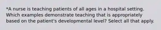 *A nurse is teaching patients of all ages in a hospital setting. Which examples demonstrate teaching that is appropriately based on the patient's developmental level? Select all that apply.