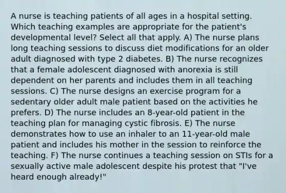 A nurse is teaching patients of all ages in a hospital setting. Which teaching examples are appropriate for the patient's developmental level? Select all that apply. A) The nurse plans long teaching sessions to discuss diet modifications for an older adult diagnosed with type 2 diabetes. B) The nurse recognizes that a female adolescent diagnosed with anorexia is still dependent on her parents and includes them in all teaching sessions. C) The nurse designs an exercise program for a sedentary older adult male patient based on the activities he prefers. D) The nurse includes an 8-year-old patient in the teaching plan for managing cystic fibrosis. E) The nurse demonstrates how to use an inhaler to an 11-year-old male patient and includes his mother in the session to reinforce the teaching. F) The nurse continues a teaching session on STIs for a sexually active male adolescent despite his protest that "I've heard enough already!"