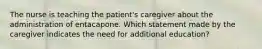 The nurse is teaching the patient's caregiver about the administration of entacapone. Which statement made by the caregiver indicates the need for additional education?