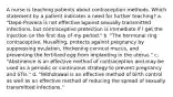 A nurse is teaching patients about contraception methods. Which statement by a patient indicates a need for further teaching? a. "Depo-Provera is not effective against sexually transmitted infections, but contraceptive protection is immediate if I get the injection on the first day of my period." b. "The hormonal ring contraceptive, NuvaRing, protects against pregnancy by suppressing ovulation, thickening cervical mucus, and preventing the fertilized egg from implanting in the uterus." c. "Abstinence is an effective method of contraception and may be used as a periodic or continuous strategy to prevent pregnancy and STIs." d. "Withdrawal is an effective method of birth control as well as an effective method of reducing the spread of sexually transmitted infections."