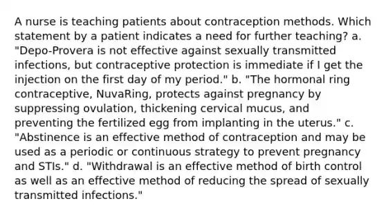 A nurse is teaching patients about contraception methods. Which statement by a patient indicates a need for further teaching? a. "Depo-Provera is not effective against sexually transmitted infections, but contraceptive protection is immediate if I get the injection on the first day of my period." b. "The hormonal ring contraceptive, NuvaRing, protects against pregnancy by suppressing ovulation, thickening cervical mucus, and preventing the fertilized egg from implanting in the uterus." c. "Abstinence is an effective method of contraception and may be used as a periodic or continuous strategy to prevent pregnancy and STIs." d. "Withdrawal is an effective method of birth control as well as an effective method of reducing the spread of sexually transmitted infections."