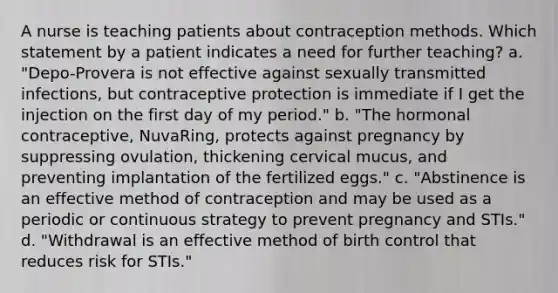 A nurse is teaching patients about contraception methods. Which statement by a patient indicates a need for further teaching? a. "Depo-Provera is not effective against sexually transmitted infections, but contraceptive protection is immediate if I get the injection on the first day of my period." b. "The hormonal contraceptive, NuvaRing, protects against pregnancy by suppressing ovulation, thickening cervical mucus, and preventing implantation of the fertilized eggs." c. "Abstinence is an effective method of contraception and may be used as a periodic or continuous strategy to prevent pregnancy and STIs." d. "Withdrawal is an effective method of birth control that reduces risk for STIs."