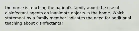 the nurse is teaching the patient's family about the use of disinfectant agents on inanimate objects in the home. Which statement by a family member indicates the need for additional teaching about disinfectants?