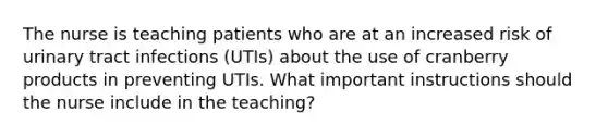 The nurse is teaching patients who are at an increased risk of urinary tract infections (UTIs) about the use of cranberry products in preventing UTIs. What important instructions should the nurse include in the teaching?