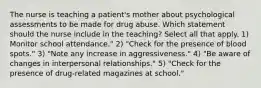 The nurse is teaching a patient's mother about psychological assessments to be made for drug abuse. Which statement should the nurse include in the teaching? Select all that apply. 1) Monitor school attendance." 2) "Check for the presence of blood spots." 3) "Note any increase in aggressiveness." 4) "Be aware of changes in interpersonal relationships." 5) "Check for the presence of drug-related magazines at school."