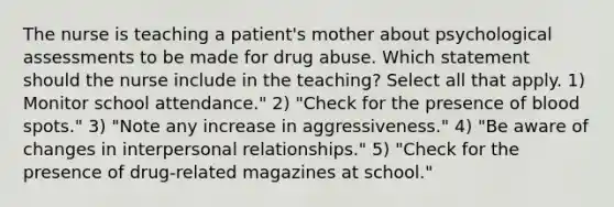 The nurse is teaching a patient's mother about psychological assessments to be made for drug abuse. Which statement should the nurse include in the teaching? Select all that apply. 1) Monitor school attendance." 2) "Check for the presence of blood spots." 3) "Note any increase in aggressiveness." 4) "Be aware of changes in interpersonal relationships." 5) "Check for the presence of drug-related magazines at school."