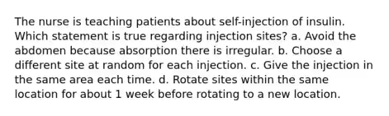 The nurse is teaching patients about self-injection of insulin. Which statement is true regarding injection sites? a. Avoid the abdomen because absorption there is irregular. b. Choose a different site at random for each injection. c. Give the injection in the same area each time. d. Rotate sites within the same location for about 1 week before rotating to a new location.