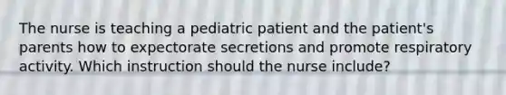 The nurse is teaching a pediatric patient and the patient's parents how to expectorate secretions and promote respiratory activity. Which instruction should the nurse include?