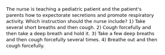 The nurse is teaching a pediatric patient and the patient's parents how to expectorate secretions and promote respiratory activity. Which instruction should the nurse include? 1) Take several short breaths and then cough. 2) Cough forcefully and then take a deep breath and hold it. 3) Take a few deep breaths and then cough forcefully several times. 4) Breathe out and then cough forcefully.