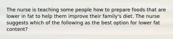 The nurse is teaching some people how to prepare foods that are lower in fat to help them improve their family's diet. The nurse suggests which of the following as the best option for lower fat content?