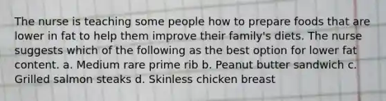 The nurse is teaching some people how to prepare foods that are lower in fat to help them improve their family's diets. The nurse suggests which of the following as the best option for lower fat content. a. Medium rare prime rib b. Peanut butter sandwich c. Grilled salmon steaks d. Skinless chicken breast