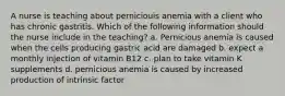 A nurse is teaching about perniciouis anemia with a client who has chronic gastritis. Which of the following information should the nurse include in the teaching? a. Pernicious anemia is caused when the cells producing gastric acid are damaged b. expect a monthly injection of vitamin B12 c. plan to take vitamin K supplements d. pernicious anemia is caused by increased production of intrinsic factor