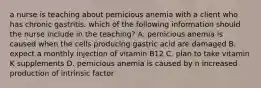 a nurse is teaching about pernicious anemia with a client who has chronic gastritis. which of the following information should the nurse include in the teaching? A. pernicious anemia is caused when the cells producing gastric acid are damaged B. expect a monthly injection of vitamin B12 C. plan to take vitamin K supplements D. pernicious anemia is caused by n increased production of intrinsic factor