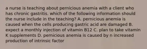 a nurse is teaching about pernicious anemia with a client who has chronic gastritis. which of the following information should the nurse include in the teaching? A. pernicious anemia is caused when the cells producing gastric acid are damaged B. expect a monthly injection of vitamin B12 C. plan to take vitamin K supplements D. pernicious anemia is caused by n increased production of intrinsic factor