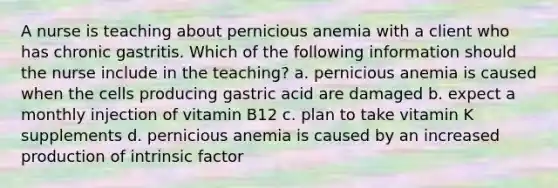 A nurse is teaching about pernicious anemia with a client who has chronic gastritis. Which of the following information should the nurse include in the teaching? a. pernicious anemia is caused when the cells producing gastric acid are damaged b. expect a monthly injection of vitamin B12 c. plan to take vitamin K supplements d. pernicious anemia is caused by an increased production of intrinsic factor