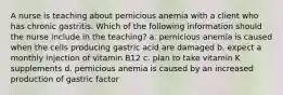 A nurse is teaching about pernicious anemia with a client who has chronic gastritis. Which of the following information should the nurse include in the teaching? a. pernicious anemia is caused when the cells producing gastric acid are damaged b. expect a monthly injection of vitamin B12 c. plan to take vitamin K supplements d. pernicious anemia is caused by an increased production of gastric factor