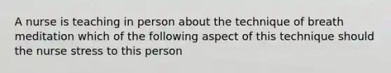 A nurse is teaching in person about the technique of breath meditation which of the following aspect of this technique should the nurse stress to this person