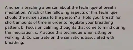 A nurse is teaching a person about the technique of breath meditation. Which of the following aspects of this technique should the nurse stress to the person? a. Hold your breath for short amounts of time in order to regulate your breathing pattern. b. Focus on calming thoughts that come to mind during the meditation. c. Practice this technique when sitting or walking. d. Concentrate on the sensations associated with breathing.