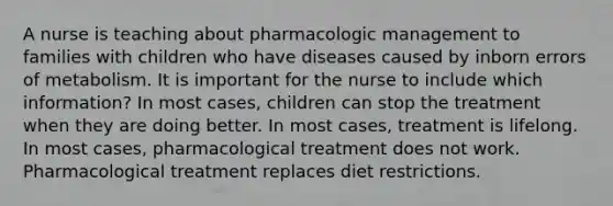 A nurse is teaching about pharmacologic management to families with children who have diseases caused by inborn errors of metabolism. It is important for the nurse to include which information? In most cases, children can stop the treatment when they are doing better. In most cases, treatment is lifelong. In most cases, pharmacological treatment does not work. Pharmacological treatment replaces diet restrictions.