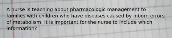 A nurse is teaching about pharmacologic management to families with children who have diseases caused by inborn errors of metabolism. It is important for the nurse to include which information?