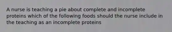 A nurse is teaching a pie about complete and incomplete proteins which of the following foods should the nurse include in the teaching as an incomplete proteins