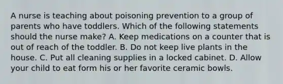 A nurse is teaching about poisoning prevention to a group of parents who have toddlers. Which of the following statements should the nurse make? A. Keep medications on a counter that is out of reach of the toddler. B. Do not keep live plants in the house. C. Put all cleaning supplies in a locked cabinet. D. Allow your child to eat form his or her favorite ceramic bowls.