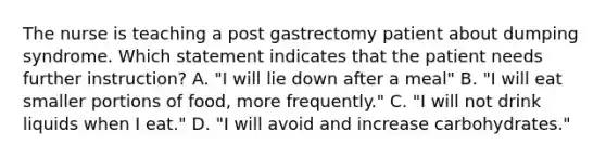 The nurse is teaching a post gastrectomy patient about dumping syndrome. Which statement indicates that the patient needs further instruction? A. "I will lie down after a meal" B. "I will eat smaller portions of food, more frequently." C. "I will not drink liquids when I eat." D. "I will avoid and increase carbohydrates."