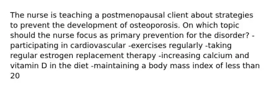 The nurse is teaching a postmenopausal client about strategies to prevent the development of osteoporosis. On which topic should the nurse focus as primary prevention for the disorder? -participating in cardiovascular -exercises regularly -taking regular estrogen replacement therapy -increasing calcium and vitamin D in the diet -maintaining a body mass index of less than 20