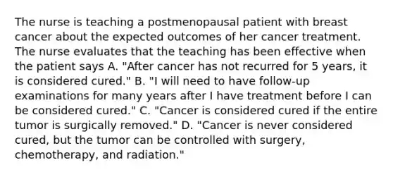 The nurse is teaching a postmenopausal patient with breast cancer about the expected outcomes of her cancer treatment. The nurse evaluates that the teaching has been effective when the patient says A. "After cancer has not recurred for 5 years, it is considered cured." B. "I will need to have follow-up examinations for many years after I have treatment before I can be considered cured." C. "Cancer is considered cured if the entire tumor is surgically removed." D. "Cancer is never considered cured, but the tumor can be controlled with surgery, chemotherapy, and radiation."