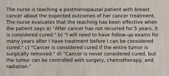 The nurse is teaching a postmenopausal patient with breast cancer about the expected outcomes of her cancer treatment. The nurse evaluates that the teaching has been effective when the patient says a) "After cancer has not recurred for 5 years, it is considered cured." b) "I will need to have follow-up exams for many years after I have treatment before I can be considered cured." c) "Cancer is considered cured if the entire tumor is surgically removed." d) "Cancer is never considered cured, but the tumor can be controlled with surgery, chemotherapy, and radiation."