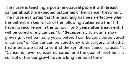 The nurse is teaching a postmenopausal patient with breast cancer about the expected outcomes of her cancer treatment. The nurse evaluates that the teaching has been effective when the patient makes which of the following statements? a. "If I have no recurrence in the tumour for 5 years after treatment, I will be cured of my cancer." b. "Because my tumour is slow-growing, it will be many years before I can be considered cured of cancer." c. "Cancer can be cured only with surgery, and other treatments are used to control the symptoms cancer causes." d. "Cancer is never considered cured, and the goal of treatment is control of tumour growth over a long period of time."