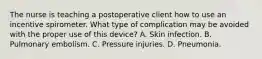 The nurse is teaching a postoperative client how to use an incentive spirometer. What type of complication may be avoided with the proper use of this device? A. Skin infection. B. Pulmonary embolism. C. Pressure injuries. D. Pneumonia.