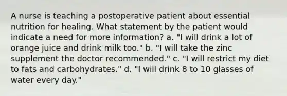 A nurse is teaching a postoperative patient about essential nutrition for healing. What statement by the patient would indicate a need for more information? a. "I will drink a lot of orange juice and drink milk too." b. "I will take the zinc supplement the doctor recommended." c. "I will restrict my diet to fats and carbohydrates." d. "I will drink 8 to 10 glasses of water every day."