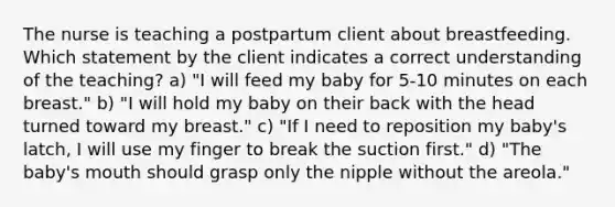 The nurse is teaching a postpartum client about breastfeeding. Which statement by the client indicates a correct understanding of the teaching? a) "I will feed my baby for 5-10 minutes on each breast." b) "I will hold my baby on their back with the head turned toward my breast." c) "If I need to reposition my baby's latch, I will use my finger to break the suction first." d) "The baby's mouth should grasp only the nipple without the areola."