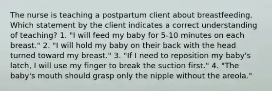 The nurse is teaching a postpartum client about breastfeeding. Which statement by the client indicates a correct understanding of teaching? 1. "I will feed my baby for 5-10 minutes on each breast." 2. "I will hold my baby on their back with the head turned toward my breast." 3. "If I need to reposition my baby's latch, I will use my finger to break the suction first." 4. "The baby's mouth should grasp only the nipple without the areola."